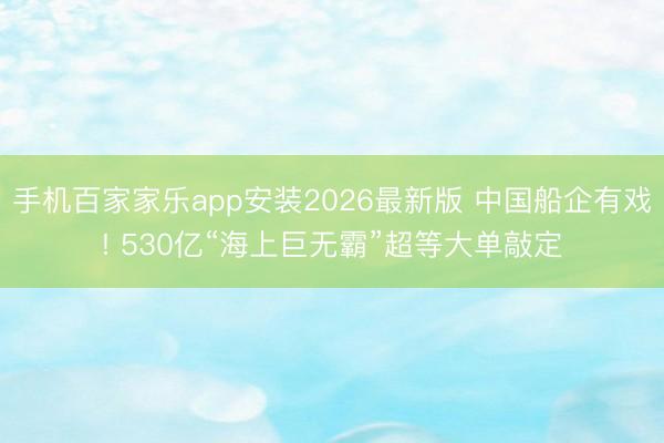 手机百家家乐app安装2026最新版 中国船企有戏! 530亿“海上巨无霸”超等大单敲定