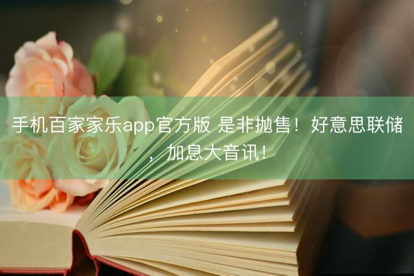 手机百家家乐app官方版 是非抛售！好意思联储，加息大音讯！