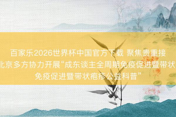 百家乐2026世界杯中国官方下载 聚焦贵重接种全龄升级，北京多方协力开展“成东谈主全周期免疫促进暨带状疱疹公益科普”