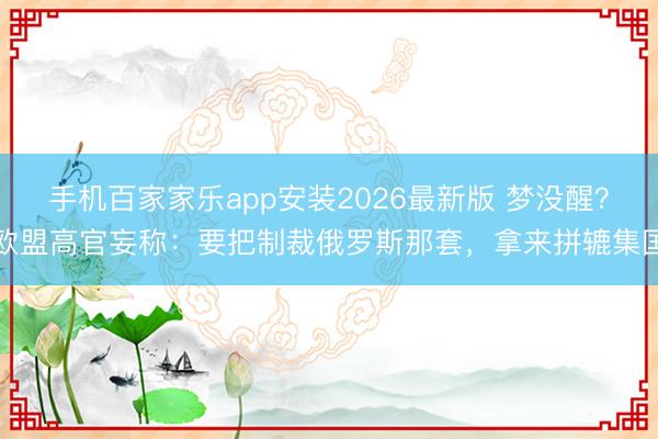 手机百家家乐app安装2026最新版 梦没醒？欧盟高官妄称：要把制裁俄罗斯那套，拿来拼辘集国
