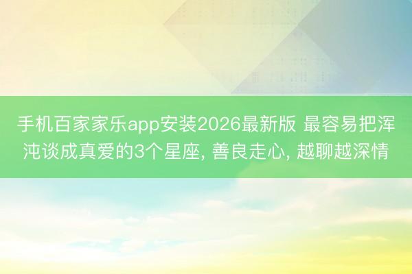 手机百家家乐app安装2026最新版 最容易把浑沌谈成真爱的3个星座, 善良走心, 越聊越深情
