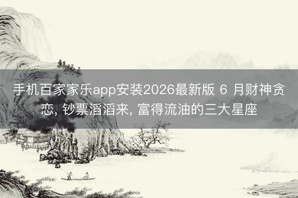 手机百家家乐app安装2026最新版 6 月财神贪恋， 钞票滔滔来， 富得流油的三大星座