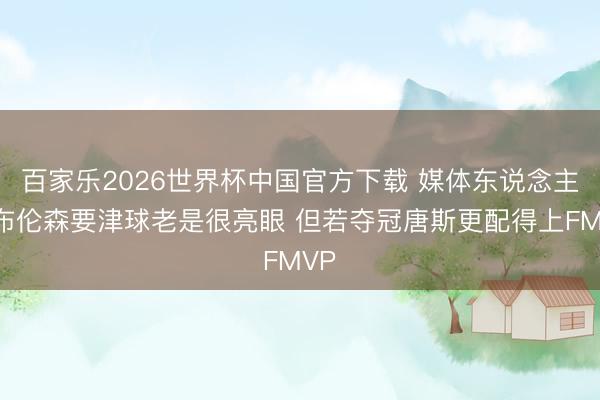 百家乐2026世界杯中国官方下载 媒体东说念主：布伦森要津球老是很亮眼 但若夺冠唐斯更配得上FMVP