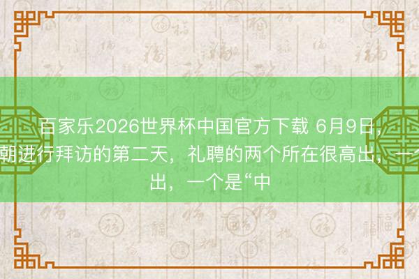 百家乐2026世界杯中国官方下载 6月9日，中方对朝进行拜访的第二天，礼聘的两个所在很高出，一个是“中