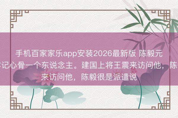 手机百家家乐app安装2026最新版 陈毅元戎临终前，牢记心骨一个东说念主。建国上将王震来访问他，陈毅很是派遣说
