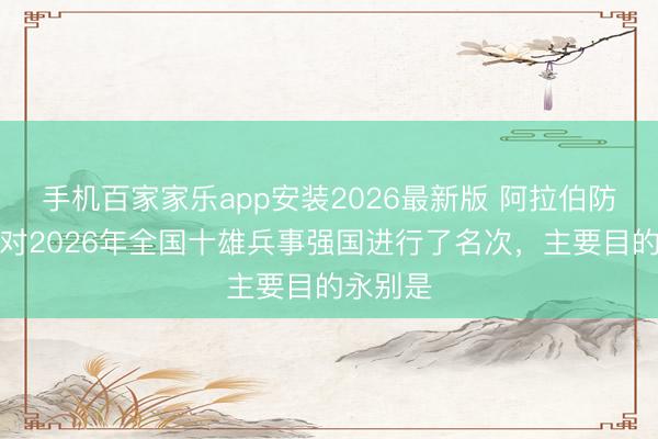 手机百家家乐app安装2026最新版 阿拉伯防患网站对2026年全国十雄兵事强国进行了名次，主要目的永别是