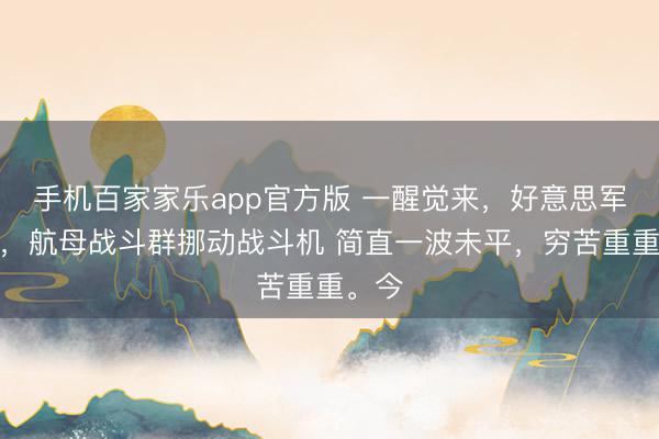 手机百家家乐app官方版 一醒觉来，好意思军开火，航母战斗群挪动战斗机 简直一波未平，穷苦重重。今