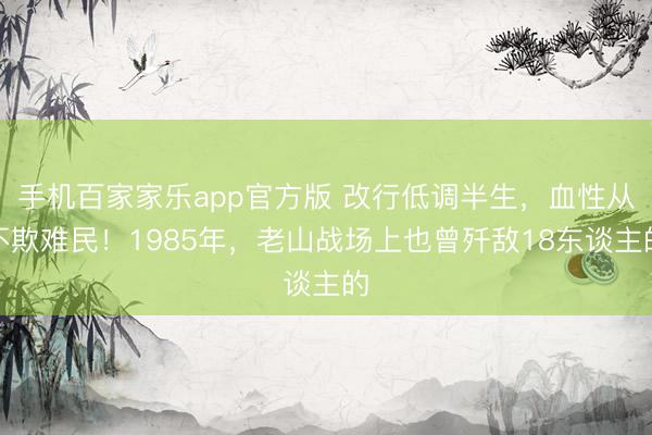 手机百家家乐app官方版 改行低调半生，血性从不欺难民！1985年，老山战场上也曾歼敌18东谈主的