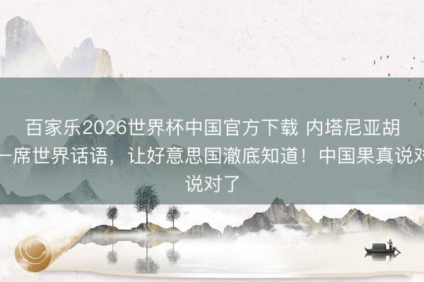 百家乐2026世界杯中国官方下载 内塔尼亚胡的一席世界话语，让好意思国澈底知道！中国果真说对了