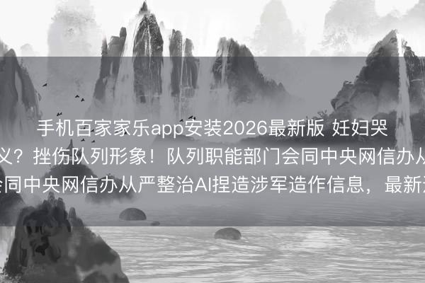 手机百家家乐app安装2026最新版 妊妇哭诉丈夫推论军事任务就义？挫伤队列形象！队列职能部门会同中央网信办从严整治AI捏造涉军造作信息，最新通报发布