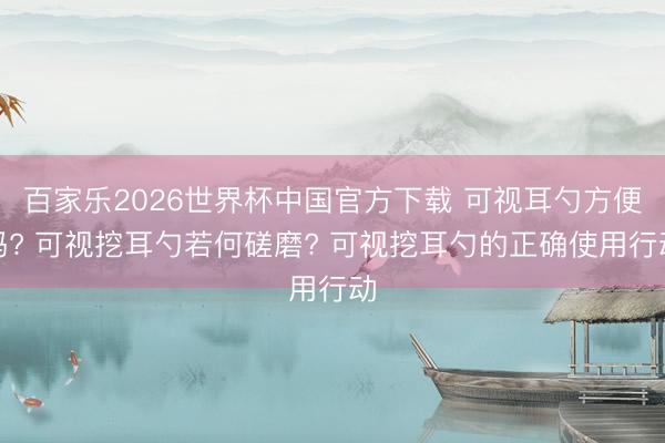 百家乐2026世界杯中国官方下载 可视耳勺方便吗? 可视挖耳勺若何磋磨? 可视挖耳勺的正确使用行动
