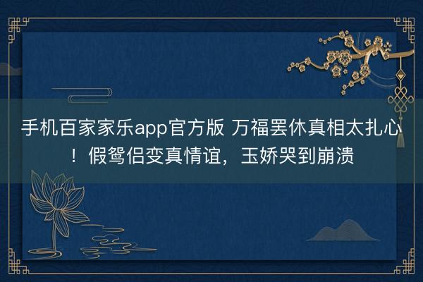 手机百家家乐app官方版 万福罢休真相太扎心！假鸳侣变真情谊，玉娇哭到崩溃