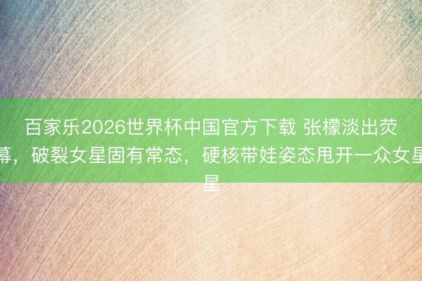 百家乐2026世界杯中国官方下载 张檬淡出荧幕，破裂女星固有常态，硬核带娃姿态甩开一众女星