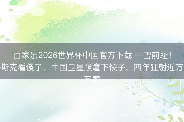 百家乐2026世界杯中国官方下载 一雪前耻！马斯克看傻了，中国卫星跋扈下饺子，四年狂射近万颗