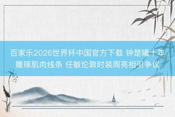 百家乐2026世界杯中国官方下载 钟楚曦十年雕琢肌肉线条 任敏伦敦时装周亮相引争议