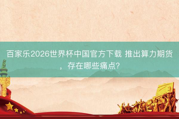 百家乐2026世界杯中国官方下载 推出算力期货，存在哪些痛点？