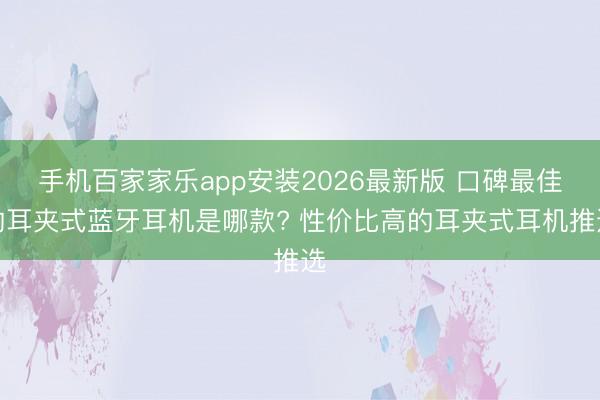 手机百家家乐app安装2026最新版 口碑最佳的耳夹式蓝牙耳机是哪款? 性价比高的耳夹式耳机推选