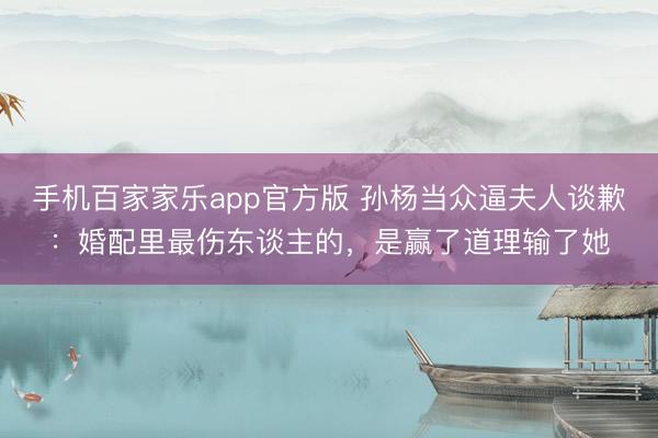手机百家家乐app官方版 孙杨当众逼夫人谈歉:婚配里最伤东谈主的,是赢了道理输了她
