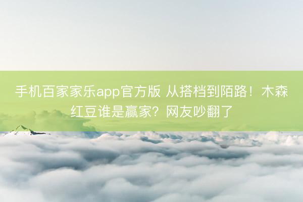 手机百家家乐app官方版 从搭档到陌路！木森红豆谁是赢家？网友吵翻了