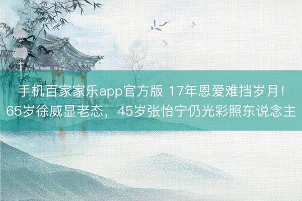 手机百家家乐app官方版 17年恩爱难挡岁月！65岁徐威显老态，45岁张怡宁仍光彩照东说念主