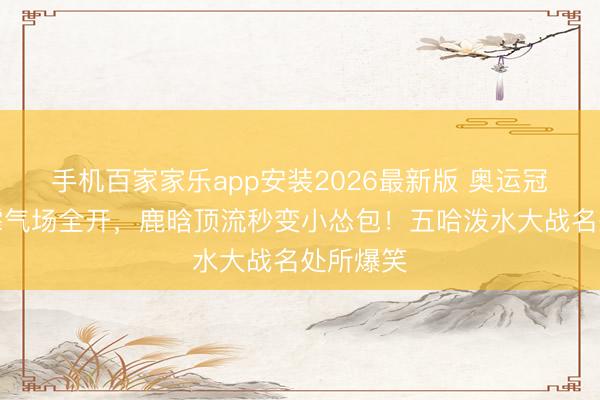 手机百家家乐app安装2026最新版 奥运冠军张雨霏气场全开，鹿晗顶流秒变小怂包！五哈泼水大战名处所爆笑