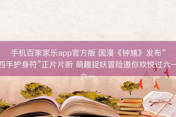 手机百家家乐app官方版 国漫《钟馗》发布“四手护身符”正片片断 萌趣捉妖冒险邀你欢悦过六一