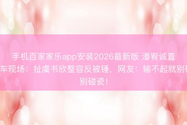 手机百家家乐app安装2026最新版 潘宥诚直播翻车现场:扯虞书欣整容反被锤,网友:输不起就别碰瓷!