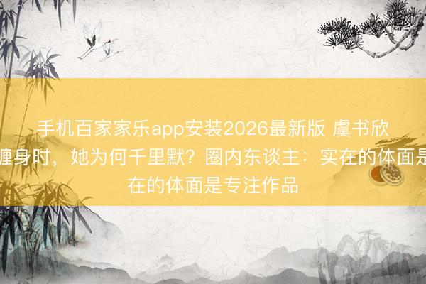 手机百家家乐app安装2026最新版 虞书欣父亲讼事缠身时，她为何千里默？圈内东谈主：实在的体面是专注作品