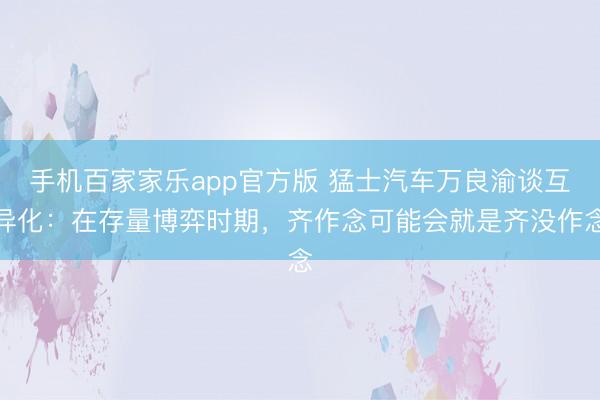 手机百家家乐app官方版 猛士汽车万良渝谈互异化：在存量博弈时期，齐作念可能会就是齐没作念