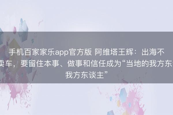 手机百家家乐app官方版 阿维塔王辉：出海不仅仅卖车，要留住本事、做事和信任成为“当地的我方东谈主”