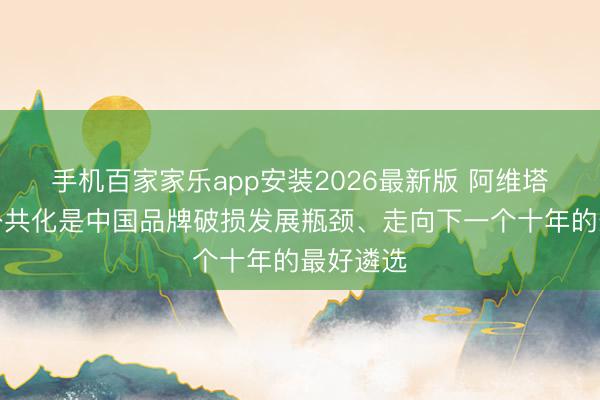 手机百家家乐app安装2026最新版 阿维塔王辉：公共化是中国品牌破损发展瓶颈、走向下一个十年的最好遴选