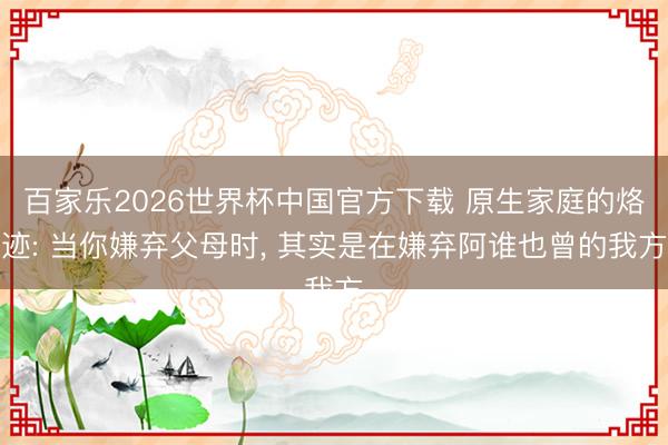 百家乐2026世界杯中国官方下载 原生家庭的烙迹: 当你嫌弃父母时， 其实是在嫌弃阿谁也曾的我方