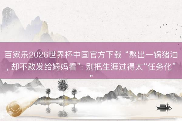 百家乐2026世界杯中国官方下载 “熬出一锅猪油， 却不敢发给姆妈看”: 别把生涯过得太“任务化”