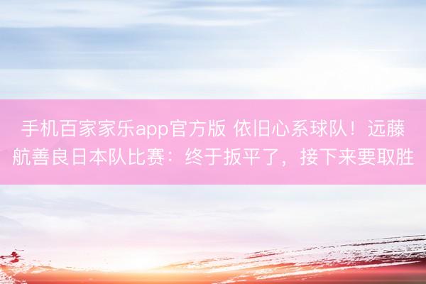 手机百家家乐app官方版 依旧心系球队！远藤航善良日本队比赛：终于扳平了，接下来要取胜