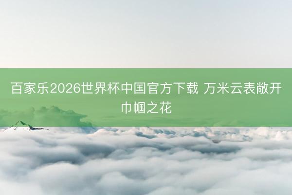 百家乐2026世界杯中国官方下载 万米云表敞开巾帼之花