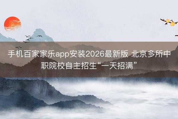 手机百家家乐app安装2026最新版 北京多所中职院校自主招生“一天招满”