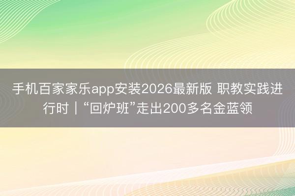 手机百家家乐app安装2026最新版 职教实践进行时｜“回炉班”走出200多名金蓝领