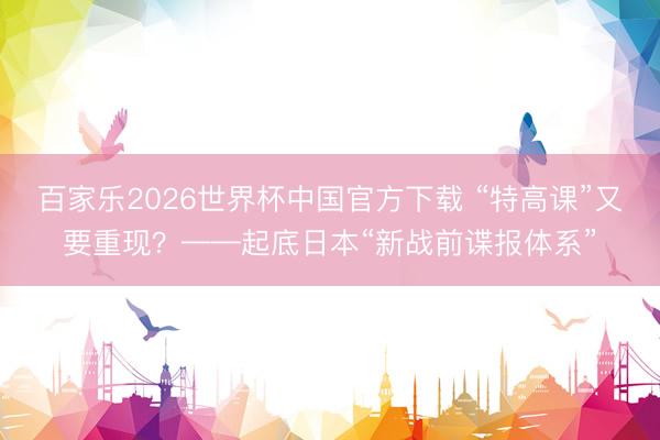 百家乐2026世界杯中国官方下载 “特高课”又要重现？——起底日本“新战前谍报体系”
