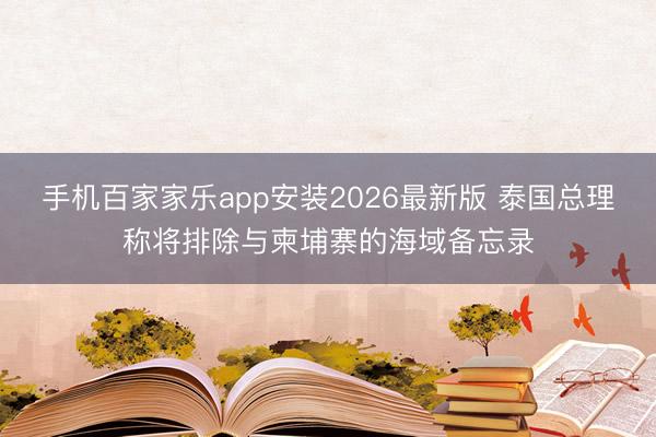 手机百家家乐app安装2026最新版 泰国总理称将排除与柬埔寨的海域备忘录