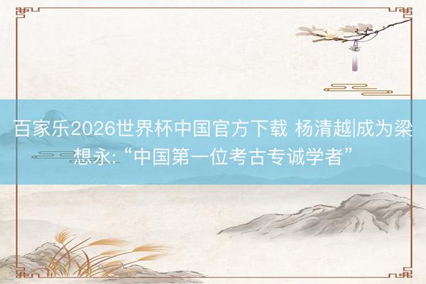百家乐2026世界杯中国官方下载 杨清越|成为梁想永: “中国第一位考古专诚学者”