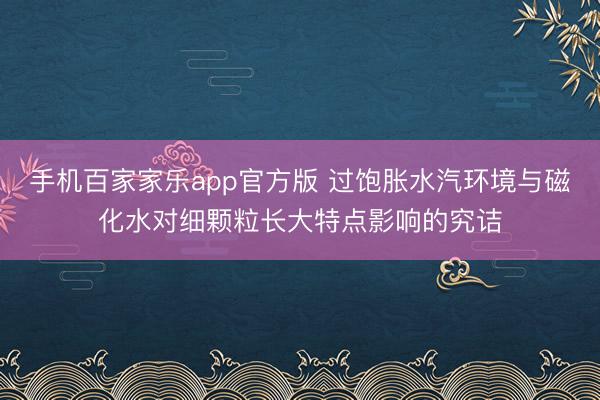 手机百家家乐app官方版 过饱胀水汽环境与磁化水对细颗粒长大特点影响的究诘
