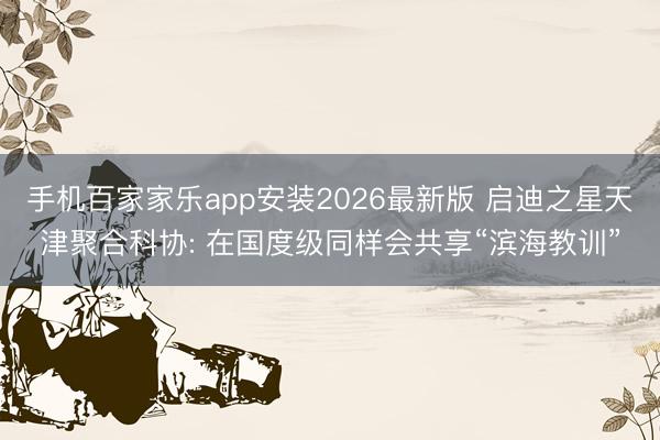 手机百家家乐app安装2026最新版 启迪之星天津聚合科协: 在国度级同样会共享“滨海教训”