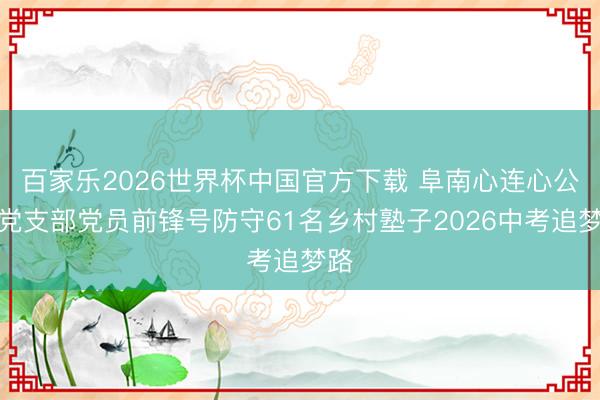 百家乐2026世界杯中国官方下载 阜南心连心公益党支部党员前锋号防守61名乡村塾子2026中考追梦路