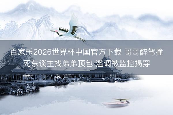 百家乐2026世界杯中国官方下载 哥哥醉驾撞死东谈主找弟弟顶包 滥调被监控揭穿