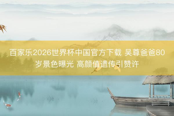 百家乐2026世界杯中国官方下载 吴尊爸爸80岁景色曝光 高颜值遗传引赞许
