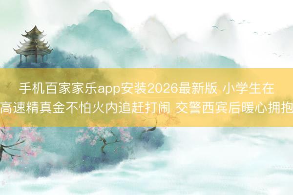 手机百家家乐app安装2026最新版 小学生在高速精真金不怕火内追赶打闹 交警西宾后暖心拥抱