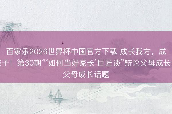 百家乐2026世界杯中国官方下载 成长我方，成立孩子！第30期“‘如何当好家长’巨匠谈”辩论父母成长话题