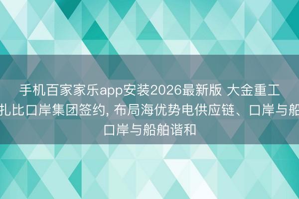 手机百家家乐app安装2026最新版 大金重工与阿布扎比口岸集团签约， 布局海优势电供应链、口岸与船舶谐和